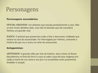 Personagens
Personagens secundários:

Oficial Gregson: Um detetive que estuda paralelamente o caso. Não
se tem muito detalhes dele, mas não há dúvidas que ele considera
Holmes um grande rival.

Rance: O policial que presenciou todo o fato e descreveu o bêbado que
estava na casa do assassinado. Foi interrogado por Holmes, contando a
história do que viu e ouviu na noite do assassinato.

Antagonistas:

Jefferson: O grande vilão por trás da história. Seus crimes só foram
descobertos no final do livro e o que se sabe é que ele quis vingança em
razão a morte de sua noiva e seu pai e os envolvidos eram justamente
Drebbler e Joseph.
 