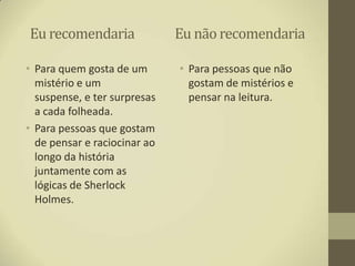 Eu recomendaria               Eu não recomendaria

• Para quem gosta de um       • Para pessoas que não
  mistério e um                 gostam de mistérios e
  suspense, e ter surpresas     pensar na leitura.
  a cada folheada.
• Para pessoas que gostam
  de pensar e raciocinar ao
  longo da história
  juntamente com as
  lógicas de Sherlock
  Holmes.
 