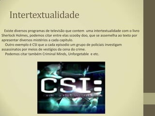 Intertextualidade
  Existe diversos programas de televisão que contem uma intertextualidade com o livro
Sherlock Holmes, podemos citar entre elas scooby doo, que se assemelha ao texto por
apresentar diversos mistérios a cada capitulo.
  Outro exemplo é CSI que a cada episodio um grupo de policiais investigam
assassinatos por meios de vestígios da cena do crime.
  Podemos citar também Criminal Minds, Unforgetable e etc.
 