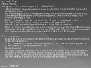 Modo de Preparo
Para a massa
Preaqueça o forno em temperatura média (200 °C).
    Na batedeira, bata as claras em neve até ficarem firmes, transfira para outro
   recipiente e reserve.
   Na mesma tigela, junte a margarina, o açúcar e bata até obter um creme liso.
   Sem desligar a batedeira, acrescente as gemas, uma a uma, e bata até o
   creme ficar claro e fofo.
   Retire a tigela da batedeira, acrescente a farinha e com a ajuda de uma
   espátula, misture a massa integrando bem os ingredientes. Por
   último, acrescente as claras em neve e misture delicadamente.
   Com um pincel de cozinha, unte com a margarina e polvilhe com a farinha uma
   assadeira redonda com furo no meio com 20 cm de diâmetro. Coloque a massa
   aos poucos na assadeira e asse por aproximadamente 40 minutos.

Para a cobertura
   Enquanto o bolo esfria para ser desenformado, prepare a cobertura misturando
   todos os ingredientes.
   Com o bolo ainda morno, desenforme no prato em que for servir e regue com a
   cobertura de limão. Sirva quente ou frio.
   Toque Especial
   No lugar do glacê de limão sirva o bolo com uma calda de chocolate: derreta
   em banho-maria ou no micro-ondas uma barra de chocolate meio amargo
   picada (200g) com uma xícara de leite semi-desnatado e uma colher de sopa
   de mel. Misture e cubra o bolo com a calda ainda morna.



início   salgados
 