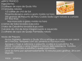 ARROZ PRÁTICO
Ingredientes
2 colheres de sopa de Qualy Vita
2 Cenouras raladas
    1/2 colher de chá de Sal
    Pimenta-do-reino preta a gosto moída na hora
    250 gramas de Presunto de Peru Cozido Sadia Light fatiado e cortado
    em tiras finas
      Noz-moscada a gosto moída na hora
6 ramos de Salsa lavados e picados
5 talos de Cebolinha lavados e picados
2 xícaras de chá de Arroz integral cozido e aquecido
2 colheres de sopa de Queijo Parmesão ralado

Modo de Preparo
  Numa frigideira, derreta a Qualy Vita e refogue as cenouras por cerca
  de 5 minutos. Tempere com sal, pimenta e noz-moscada.
  Apague o fogo e adicione o presunto, a salsa e a cebolinha. Por
  último, incorpore o arroz integral e misture delicadamente. Transfira
  para um refratário e polvilhe o queijo parmesão.
  Leve ao forno por aproximadamente 10 minutos para gratinar. Sirva em
  seguida.

   início   próximo
 