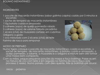 BOLINHO INSTANTÂNEO


INGREDIENTES

1 pacote de macarrão instantâneo (sabor galinha caipira) cozido por 5 minutos e
   escorrido
1 sache de tempero do macarrão instantâneo
110g batata cozida e amassada
2 colheres (sopa) de queijo parmesão ralado
3 colheres (sopa) de salame fatiado picadinho
1 xícara (chá) de mussarela cortado em cubinhos
Orégano a gosto
1 ovo misturado com 2 xícaras (chá) de leite
Farinha de rosca para empanar

MODO DE PREPARO
Numa tigela coloque o pacote de macarrão instantâneo cozido e escorrido, o
  sache de tempero de macarrão instantâneo, a batata cozida e amassada, o
  queijo parmesão, o salame, a mussarela e o orégano e misture bem até formar
  uma massa bem compacta.
Com as mãos, pegue pequenas porções da massa e faça bolinhas. Passe-as em
  na mistura de ovo com leite e em seguida na farinha de rosca (faça este
  processo 2 vezes). Numa panela, com óleo quente, frite as bolinhas até dourar.

  início   próximo
 