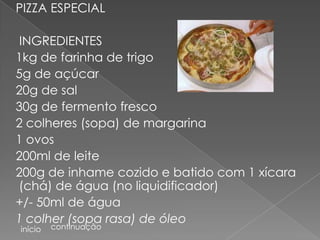 PIZZA ESPECIAL

 INGREDIENTES
1kg de farinha de trigo
5g de açúcar
20g de sal
30g de fermento fresco
2 colheres (sopa) de margarina
1 ovos
200ml de leite
200g de inhame cozido e batido com 1 xícara
(chá) de água (no liquidificador)
+/- 50ml de água
1 colher (sopa rasa) de óleo
início   continuação
 