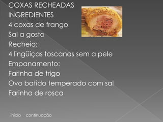 COXAS RECHEADAS
INGREDIENTES
4 coxas de frango
Sal a gosto
Recheio:
4 lingüiças toscanas sem a pele
Empanamento:
Farinha de trigo
Ovo batido temperado com sal
Farinha de rosca


início   continuação
 