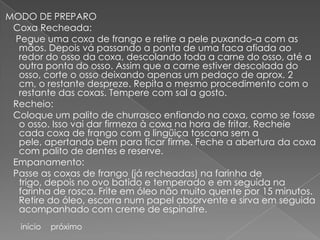 MODO DE PREPARO
 Coxa Recheada:
  Pegue uma coxa de frango e retire a pele puxando-a com as
   mãos. Depois vá passando a ponta de uma faca afiada ao
   redor do osso da coxa, descolando toda a carne do osso, até a
   outra ponta do osso. Assim que a carne estiver descolada do
   osso, corte o osso deixando apenas um pedaço de aprox. 2
   cm, o restante despreze. Repita o mesmo procedimento com o
   restante das coxas. Tempere com sal a gosto.
 Recheio:
 Coloque um palito de churrasco enfiando na coxa, como se fosse
   o osso. Isso vai dar firmeza à coxa na hora de fritar. Recheie
   cada coxa de frango com a lingüiça toscana sem a
   pele, apertando bem para ficar firme. Feche a abertura da coxa
   com palito de dentes e reserve.
 Empanamento:
 Passe as coxas de frango (já recheadas) na farinha de
   trigo, depois no ovo batido e temperado e em seguida na
   farinha de rosca. Frite em óleo não muito quente por 15 minutos.
   Retire do óleo, escorra num papel absorvente e sirva em seguida
   acompanhado com creme de espinafre.
   início   próximo
 