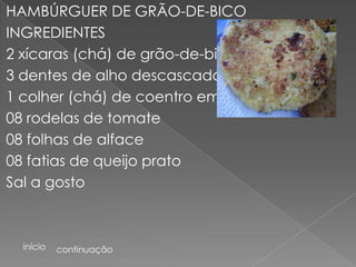 HAMBÚRGUER DE GRÃO-DE-BICO
INGREDIENTES
2 xícaras (chá) de grão-de-bico
3 dentes de alho descascados
1 colher (chá) de coentro em pó
08 rodelas de tomate
08 folhas de alface
08 fatias de queijo prato
Sal a gosto



  início   continuação
 