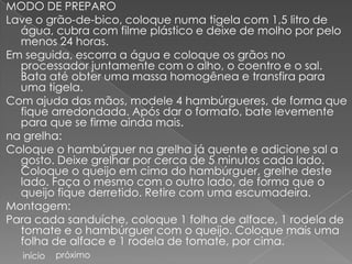 MODO DE PREPARO
Lave o grão-de-bico, coloque numa tigela com 1,5 litro de
  água, cubra com filme plástico e deixe de molho por pelo
  menos 24 horas.
Em seguida, escorra a água e coloque os grãos no
  processador juntamente com o alho, o coentro e o sal.
  Bata até obter uma massa homogênea e transfira para
  uma tigela.
Com ajuda das mãos, modele 4 hambúrgueres, de forma que
  fique arredondada. Após dar o formato, bate levemente
  para que se firme ainda mais.
na grelha:
Coloque o hambúrguer na grelha já quente e adicione sal a
  gosto. Deixe grelhar por cerca de 5 minutos cada lado.
  Coloque o queijo em cima do hambúrguer, grelhe deste
  lado. Faça o mesmo com o outro lado, de forma que o
  queijo fique derretido. Retire com uma escumadeira.
Montagem:
Para cada sanduíche, coloque 1 folha de alface, 1 rodela de
  tomate e o hambúrguer com o queijo. Coloque mais uma
  folha de alface e 1 rodela de tomate, por cima.
  início   próximo
 