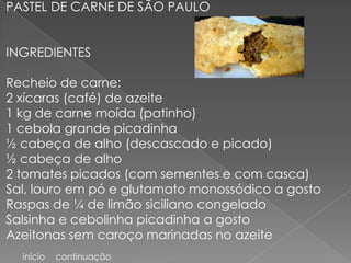 PASTEL DE CARNE DE SÃO PAULO


INGREDIENTES

Recheio de carne:
2 xícaras (café) de azeite
1 kg de carne moída (patinho)
1 cebola grande picadinha
½ cabeça de alho (descascado e picado)
½ cabeça de alho
2 tomates picados (com sementes e com casca)
Sal, louro em pó e glutamato monossódico a gosto
Raspas de ¼ de limão siciliano congelado
Salsinha e cebolinha picadinha a gosto
Azeitonas sem caroço marinadas no azeite
  início   continuação
 