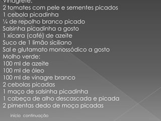 Vinagrete:
2 tomates com pele e sementes picados
1 cebola picadinha
¼ de repolho branco picado
Salsinha picadinha a gosto
1 xícara (café) de azeite
Suco de 1 limão siciliano
Sal e glutamato monossódico a gosto
Molho verde:
100 ml de azeite
100 ml de óleo
100 ml de vinagre branco
2 cebolas picadas
1 maço de salsinha picadinha
1 cabeça de alho descascada e picada
2 pimentas dedo de moça picadas
  início continuação
 