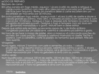 MODO DE PREPARO
Recheio de carne:
Em uma panela em fogo médio, aqueça 1 xícara (café) do azeite e refogue a
   carne moída (patinho) com meio alho (descascado e picado) por 20 minutos
   até ficar bem sequinho. Retire da panela e deixe a carne escorrem em um
   escorredor de macarrão por 30 minutos.
Em outra panela em fogo médio, aqueça mais 1 xícara (café) de azeite e doure a
   cebola grande picadinha, meio alho, e tomates picados (com sementes e com
   casca) por 10 minutos. Desligue o fogo e despeje este tempero na carne moída
   refogada da primeira panela. Desligue o fogo e tempere com sal, louro em
   pó, glutamato monossódico a gosto. Misture bem e deixe esfriar.
Depois que esfriar este recheio, acrescente raspas de ¼ de limão siciliano
   congelado para dar um sabor leve, salsinha e cebolinha picadinha a gosto.
Na hora de rechear a massa de pastel, abra a massa e vá colocando porções do
   recheio. Em cada porção, coloque a azeitona marinada no azeite. Feche o
   pastel e, com a carretilha, corte os pastéis do tamanho que preferir. Frite em
   óleo quente.
Vinagrete:
Numa tigela, misture 2 tomates com pele e sementes picados, 1 cebola
   picadinha, ¼ de repolho branco picado, salsinha picadinha a gosto, 1 xícara
   (café) de azeite, suco de 1 limão siciliano, sal e glutamato monossódico a gosto.
   Deixe repousando por 1 hora na geladeira e sirva com os pastéis.
Molho verde:
Num liquidificador, coloque 100 ml de azeite, 100 ml de óleo, 100 ml de vinagre
   branco, 2 cebolas picadas, 1 maço de salsinha picadinha, 1 cabeça de alho
   descascada e picada e 2 pimentas dedo de moça picadas e bata bem. Deixe
   repousando por 1 hora na geladeira e sirva com os pastéis.

    início   bebidas
 