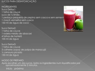 SUCOS PARA DESINTOXICAÇÃO

INGREDIENTES
Suco Detox1:
1 folha de couve
suco de ½ limão
1 pedaço pequeno de pepino sem casca e sem semente
1 maçã vermelha sem casca
150 ml de água de coco

Suco Detox2:
1 folha de couve
1 rodela média de abacaxi
4 folhas de hortelã
100 ml de água

Suco Detox3:
1 folha de couve
3 colheres (sopa) de polpa de maracujá
½ cenoura picada
150 ml de água

MODO DE PREPARO
Após escolher um dos sucos, bata os ingredientes num liquidificador por
   aproximadamente 2 minutos.
    início próximo
 
