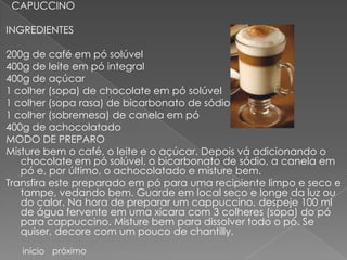 CAPUCCINO

INGREDIENTES

200g de café em pó solúvel
400g de leite em pó integral
400g de açúcar
1 colher (sopa) de chocolate em pó solúvel
1 colher (sopa rasa) de bicarbonato de sódio
1 colher (sobremesa) de canela em pó
400g de achocolatado
MODO DE PREPARO
Misture bem o café, o leite e o açúcar. Depois vá adicionando o
   chocolate em pó solúvel, o bicarbonato de sódio, a canela em
   pó e, por último, o achocolatado e misture bem.
Transfira este preparado em pó para uma recipiente limpo e seco e
   tampe, vedando bem. Guarde em local seco e longe da luz ou
   do calor. Na hora de preparar um cappuccino, despeje 100 ml
   de água fervente em uma xícara com 3 colheres (sopa) do pó
   para cappuccino. Misture bem para dissolver todo o pó. Se
   quiser, decore com um pouco de chantilly.
   início próximo
 