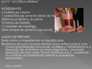 SUCO “ACORDA MENINA”

INGREDIENTES
2 rodelas de pepino
1 rodela fina de pimenta dedo de moça
300ml suco de lima da pérsia
10 folhas de hortelã
7 unidades de morango
25ml xarope de pimenta (opcional)

MODO DE PREPARO
Bater todos os ingredientes no liquidificador.
Benefícios do suco Acorda Menina: Suco refrescante e com
  muitas propriedades funcionais. Acelera o metabolismo e a
  liberação de endorfina no nosso organismo, causando
  sensação de bem estar. Possui vitaminas A e C, auxiliando
  no controle da hipertensão arterial e problemas
  respiratórios.

  início próximo
 