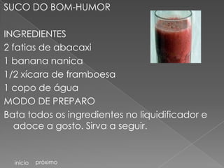 SUCO DO BOM-HUMOR

INGREDIENTES
2 fatias de abacaxi
1 banana nanica
1/2 xícara de framboesa
1 copo de água
MODO DE PREPARO
Bata todos os ingredientes no liquidificador e
   adoce a gosto. Sirva a seguir.


  início   próximo
 