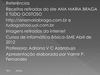 Referências
Receitas retiradas do site ANA MARIA BRAGA
E TUDO GOSTOSO
http://anamariabraga.com.br e
tudogostoso.uol.com.br
Imagens retiradas da internet
Cursos de informática Básica–SME Abril de
2012
Professora: Adriana V C Azambuja
Apresentação elaborada por Valmir P.
Fernandes

fim   início
 