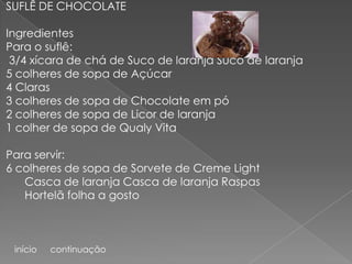 SUFLÊ DE CHOCOLATE

Ingredientes
Para o suflê:
 3/4 xícara de chá de Suco de laranja Suco de laranja
5 colheres de sopa de Açúcar
4 Claras
3 colheres de sopa de Chocolate em pó
2 colheres de sopa de Licor de laranja
1 colher de sopa de Qualy Vita

Para servir:
6 colheres de sopa de Sorvete de Creme Light
   Casca de laranja Casca de laranja Raspas
   Hortelã folha a gosto



 início   continuação
 