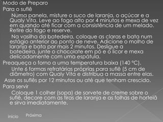 Modo de Preparo
Para o suflê
    Numa panela, misture o suco de laranja, o açúcar e a
   Qualy Vita. Leve ao fogo alto por 4 minutos e mexa de vez
   em quando até ficar com a consistência de um melado.
   Retire do fogo e reserve.
    Na vasilha da batedeira, coloque as claras e bata num
   estágio anterior ao ponto de neve. Adicione o molho de
   laranja e bata por mais 2 minutos. Desligue a
   batedeira, junte o chocolate em pó e o licor e mexa
   delicadamente com uma espátula.
Preaqueça o forno a uma temperatura baixa (140 ºC).
    Unte 6 formas refratárias próprias para suflê (5 cm de
   diâmetro) com Qualy Vita e distribua a massa entre elas.
Asse os suflês por 12 minutos ou até que tenham crescido.
Para servir
    Coloque 1 colher (sopa) de sorvete de creme sobre o
   suflê, decore com as tiras de laranja e as folhas de hortelã
   e sirva imediatamente.

  início   Próxima
 
