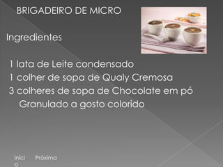 BRIGADEIRO DE MICRO

Ingredientes

1 lata de Leite condensado
1 colher de sopa de Qualy Cremosa
3 colheres de sopa de Chocolate em pó
   Granulado a gosto colorido




 iníci   Próxima
 o
 