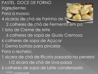 PASTEL DOCE DE FORNO
ingredientes
Para a massa:
4 xícaras de chá de Farinha de Trigo
   2 colheres de chá de Fermento em pó
1 lata de Creme de leite
   6 colheres de sopa de Qualy Cremosa
6 colheres de sopa de Açúcar
1 Gema batida para pincelar
Para o recheio:
1 xícara de chá de Ricota passada na peneira
    1/2 xícara de chá de Uva-passa
6 colheres de sopa de Leite condensado
  início continuação
 