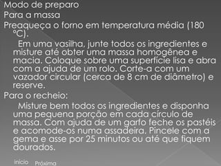 Modo de preparo
Para a massa
Preaqueça o forno em temperatura média (180
  ºC).
   Em uma vasilha, junte todos os ingredientes e
  misture até obter uma massa homogênea e
  macia. Coloque sobre uma superfície lisa e abra
  com a ajuda de um rolo. Corte-a com um
  vazador circular (cerca de 8 cm de diâmetro) e
  reserve.
Para o recheio:
   Misture bem todos os ingredientes e disponha
  uma pequena porção em cada círculo de
  massa. Com ajuda de um garfo feche os pastéis
  e acomode-os numa assadeira. Pincele com a
  gema e asse por 25 minutos ou até que fiquem
  dourados.
  início   Próxima
 