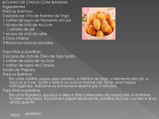 BOLINHO DE CHUVA COM BANANA
Ingredientes
Para os Bolinhos:
3 xícaras de chá de Farinha de Trigo
1 colher de sopa de Fermento em pó
1 xícara de chá de Açúcar
   1 pitada de sal
1 xícara de chá de Leite
3 Ovos inteiros
3 Bananas nanicas picadas

Para fritar e polvilhar:
2 xícaras de chá de Óleo de Soja Sadia
1 colher de sopa de Açúcar
1 colher de sopa de Canela
Modo de Preparo
Para os Bolinhos
    Em uma vasilha, passe pela peneira, a farinha de trigo, o fermento em pó, o
    açúcar e o sal. Junte o leite e os ovos e misture até obter uma massa
    homogênea. Adicione as bananas e reserve por 5 minutos.
Para fritar e polvilhar
    Em uma frigideira, aqueça o óleo e frite colheradas da massa até os bolinhos
    ficarem dourados. Escorra em papel absorvente, polvilhe açúcar, canela e sirva
    ainda quente.


    início   próximo
 