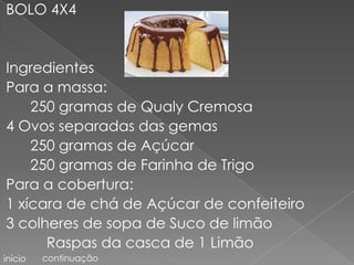 BOLO 4X4


Ingredientes
Para a massa:
    250 gramas de Qualy Cremosa
4 Ovos separadas das gemas
    250 gramas de Açúcar
    250 gramas de Farinha de Trigo
Para a cobertura:
1 xícara de chá de Açúcar de confeiteiro
3 colheres de sopa de Suco de limão
      Raspas da casca de 1 Limão
início   continuação
 