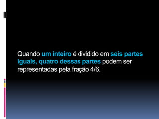Quando um inteiro é dividido em seis partes
iguais, quatro dessas partes podem ser
representadas pela fração 4/6.
 