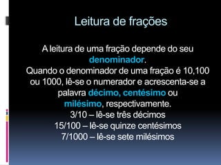 Leitura de frações

    A leitura de uma fração depende do seu
                  denominador.
Quando o denominador de uma fração é 10,100
 ou 1000, lê-se o numerador e acrescenta-se a
         palavra décimo, centésimo ou
           milésimo, respectivamente.
            3/10 – lê-se três décimos
        15/100 – lê-se quinze centésimos
          7/1000 – lê-se sete milésimos
 