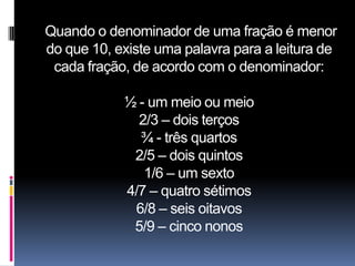 Quando o denominador de uma fração é menor
do que 10, existe uma palavra para a leitura de
 cada fração, de acordo com o denominador:

            ½ - um meio ou meio
              2/3 – dois terços
              ¾ - três quartos
             2/5 – dois quintos
               1/6 – um sexto
            4/7 – quatro sétimos
             6/8 – seis oitavos
             5/9 – cinco nonos
 
