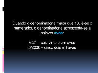 Quando o denominador é maior que 10, lê-se o
numerador, o denominador e acrescenta-se a
               palavra avos:

        6/21 – seis vinte e um avos
        5/2000 – cinco dois mil avos
 