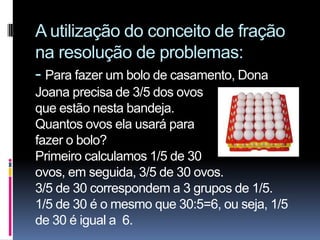 A utilização do conceito de fração
na resolução de problemas:
- Para fazer um bolo de casamento, Dona
Joana precisa de 3/5 dos ovos
que estão nesta bandeja.
Quantos ovos ela usará para
fazer o bolo?
Primeiro calculamos 1/5 de 30
ovos, em seguida, 3/5 de 30 ovos.
3/5 de 30 correspondem a 3 grupos de 1/5.
1/5 de 30 é o mesmo que 30:5=6, ou seja, 1/5
de 30 é igual a 6.
 