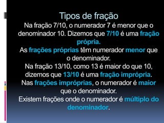 Tipos de fração
  Na fração 7/10, o numerador 7 é menor que o
denominador 10. Dizemos que 7/10 é uma fração
                     própria.
As frações próprias têm numerador menor que
                 o denominador.
  Na fração 13/10, como 13 é maior do que 10,
  dizemos que 13/10 é uma fração imprópria.
 Nas frações impróprias, o numerador é maior
               que o denominador.
Existem frações onde o numerador é múltiplo do
                 denominador.
 