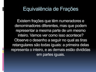 Equivalência de Frações

     Existem frações que têm numeradores e
   denominadores diferentes, mas que podem
    representar a mesma parte de um mesmo
     inteiro. Vamos ver como isso acontece?
  Observe o desenho a seguir no qual as tiras
 retangulares são todas iguais: a primeira delas
representa o inteiro, e as demais estão divididas
                 em partes iguais.
 