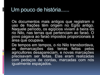 Um pouco de história......

Os documentos mais antigos que registram o
uso de frações têm origem no Egito antigo.
Naquele período, os egípcios viviam à beira do
rio Nilo, nas terras que pertenciam ao faraó. O
povo pagava ao faraó impostos proporcionais à
área que ocupava.
De tempos em tempos, o rio Nilo transbordava,
as demarcações das terras feitas pelos
agricultores desapareciam, e novas marcações
precisavam ser feitas. Elas eram realizadas
com pedaços de cordas, marcadas com nós
igualmente espaçados.
 