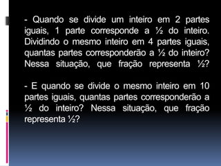 - Quando se divide um inteiro em 2 partes
iguais, 1 parte corresponde a ½ do inteiro.
Dividindo o mesmo inteiro em 4 partes iguais,
quantas partes corresponderão a ½ do inteiro?
Nessa situação, que fração representa ½?

- E quando se divide o mesmo inteiro em 10
partes iguais, quantas partes corresponderão a
½ do inteiro? Nessa situação, que fração
representa ½?
 