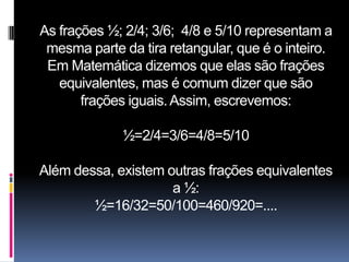 As frações ½; 2/4; 3/6; 4/8 e 5/10 representam a
 mesma parte da tira retangular, que é o inteiro.
 Em Matemática dizemos que elas são frações
   equivalentes, mas é comum dizer que são
       frações iguais. Assim, escrevemos:

             ½=2/4=3/6=4/8=5/10

Além dessa, existem outras frações equivalentes
                     a ½:
        ½=16/32=50/100=460/920=....
 