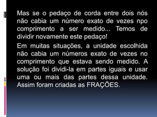 Mas se o pedaço de corda entre dois nós
não cabia um número exato de vezes npo
comprimento a ser medido... Temos de
dividir novamente este pedaço!
Em muitas situações, a unidade escolhida
não cabia um números exato de vezes no
comprimento que estava sendo medido. A
solução foi dividi-la em partes iguais e usar
uma ou mais das partes dessa unidade.
Assim foram criadas as FRAÇÕES.
 