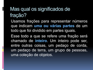 Mas qual os significados de
fração?
Usamos frações para representar números
que indicam uma ou várias partes de um
todo que foi dividido em partes iguais.
Esse todo a que se refere uma fração será
chamado de inteiro. Um inteiro pode ser,
entre outras coisas, um pedaço de corda,
um pedaço de terra, um grupo de pessoas,
uma coleção de objetos.
 