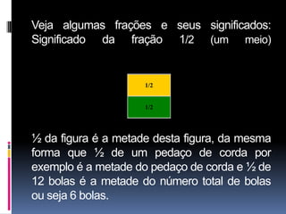 Veja algumas frações e seus significados:
Significado da fração 1/2 (um meio)

                  1/2

                        1/2


                        1/2




½ da figura é a metade desta figura, da mesma
forma que ½ de um pedaço de corda por
exemplo é a metade do pedaço de corda e ½ de
12 bolas é a metade do número total de bolas
ou seja 6 bolas.
 