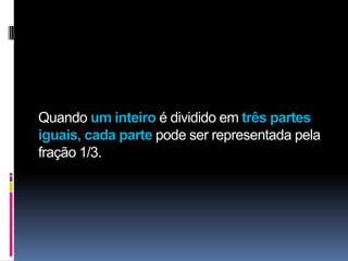 Quando um inteiro é dividido em três partes
iguais, cada parte pode ser representada pela
fração 1/3.
 