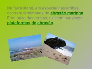 Na faixa litoral, em especial nas arribas, ocorrem fenómenos de   abrasão marinha . E na base das arribas, existem por vezes,   plataformas   de   abrasão . 