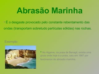 Exemplo: É o desgaste provocado pelo constante rebentamento das ondas (transportam sobretudo partículas sólidas) nas rochas.   No Algarve, na praia de Benagil, existia uma gruta onde hoje é a praia, caiu em 1987 por fenómenos de abrasão marinha.   Abrasão Marinha 