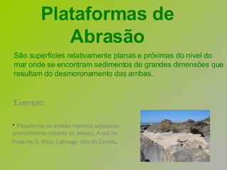 Exemplo: Plataforma de erosão marinha adjacente (parcialmente coberta de areias). A sul da Praia de S. Paio, Labruge, Vila do Conde .   São superfícies relativamente planas e próximas do nível do mar onde se encontram sedimentos de grandes dimensões que resultam do desmoronamento das arribas.  Plataformas de Abrasão 