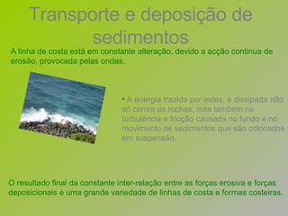 A energia trazida por estas, é dissipada não só contra as rochas, mas também na turbulência e fricção causada no fundo e no movimento de sedimentos que são colocados em suspensão.   A linha de costa está em constante alteração, devido a acção continua de erosão, provocada pelas ondas.  O resultado final da constante inter-relação entre as forças erosiva e forças deposicionais é uma grande variedade de linhas de costa e formas costeiras.   Transporte e deposição de sedimentos 