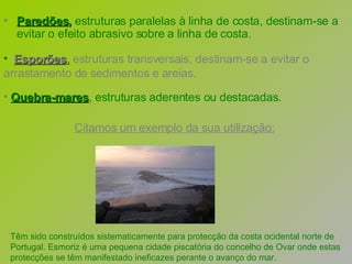 Paredões ,  estruturas paralelas à linha de costa, destinam-se a evitar o efeito abrasivo sobre a linha de costa.   Esporões ,  estruturas transversais, destinam-se a evitar o arrastamento de sedimentos e areias.  Citamos um exemplo da sua utilização:   Têm sido construídos sistematicamente para protecção da costa ocidental norte de Portugal. Esmoriz é uma pequena cidade piscatória do concelho de Ovar onde estas protecções se têm manifestado ineficazes perante o avanço do mar.  Quebra-mares , estruturas aderentes ou destacadas.   