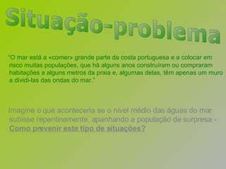 “ O mar está a «comer» grande parte da costa portuguesa e a colocar em risco muitas populações, que há alguns anos construíram ou compraram habitações a alguns metros da praia e, algumas delas, têm apenas um muro a dividi-las das ondas do mar.” Imagine o que aconteceria se o nível médio das águas do mar subisse repentinamente, apanhando a população de surpresa -  Como prevenir este tipo de situações? Situação-problema 