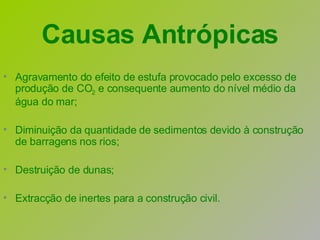 Agravamento do efeito de estufa provocado pelo excesso de produção de CO 2  e consequente aumento do nível médio da água do mar; Diminuição da quantidade de sedimentos devido à construção de barragens nos rios; Destruição de dunas; Extracção de inertes para a construção civil. Causas Antrópicas 