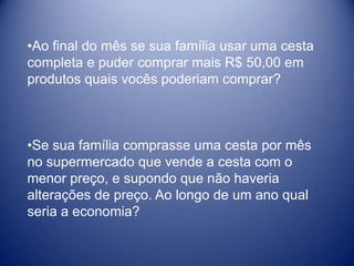 •Ao final do mês se sua família usar uma cesta
completa e puder comprar mais R$ 50,00 em
produtos quais vocês poderiam comprar?



•Se sua família comprasse uma cesta por mês
no supermercado que vende a cesta com o
menor preço, e supondo que não haveria
alterações de preço. Ao longo de um ano qual
seria a economia?
 