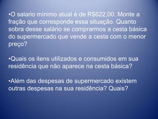 •O salario mínimo atual é de R$622,00. Monte a
fração que corresponde essa situação. Quanto
sobra desse salário se comprarmos a cesta básica
do supermercado que vende a cesta com o menor
preço?

•Quais os itens utilizados e consumidos em sua
residência que não aparece na cesta básica?

•Além das despesas de supermercado existem
outras despesas na sua residência? Quais?
 