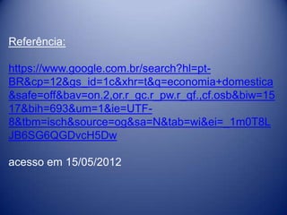 Referência:

https://www.google.com.br/search?hl=pt-
BR&cp=12&gs_id=1c&xhr=t&q=economia+domestica
&safe=off&bav=on.2,or.r_gc.r_pw.r_qf.,cf.osb&biw=15
17&bih=693&um=1&ie=UTF-
8&tbm=isch&source=og&sa=N&tab=wi&ei=_1m0T8L
JB6SG6QGDvcH5Dw

acesso em 15/05/2012
 